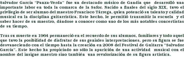 Salvador García “Panxa-Verda” fue un destacado músico de Gandia que desarrolló una importante labor en toda la comarca de la Safor. Nacido a finales del siglo XIX, tuvo el privilegio de ser alumno del maestro Francisco Tárrega, quien potenció su talento y calidad musical en la disciplina guitarrística. Este hecho, le permitió transmitir la escuela y el saber hacer de su maestro, dándose a conocer como uno de los más notables concertistas de su tiempo. Tras su muerte en 1964 permaneció en el recuerdo de sus alumnos, familiares y todo aquel que tuvo la posibilidad de disfrutar de sus geniales interpretaciones, pero su figura se fue desvaneciendo con el tiempo hasta la creación en 2008 del Festival de Guitarra “Salvador García”. Este hecho ha propiciado no sólo la aparición de una actividad musical con el nombre del insigne maestro sino también una revalorización de su figura artística. 