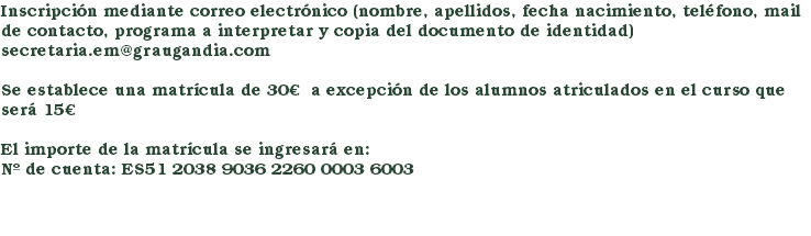 Inscripción mediante correo electrónico (nombre, apellidos, fecha nacimiento, teléfono, mail de contacto, programa a interpretar y copia del documento de identidad)secretaria.em@graugandia.com Se establece una matrícula de 30€ a excepción de los alumnos atriculados en el curso que será 15€ El importe de la matrícula se ingresará en: Nº de cuenta: ES51 2038 9036 2260 0003 6003 