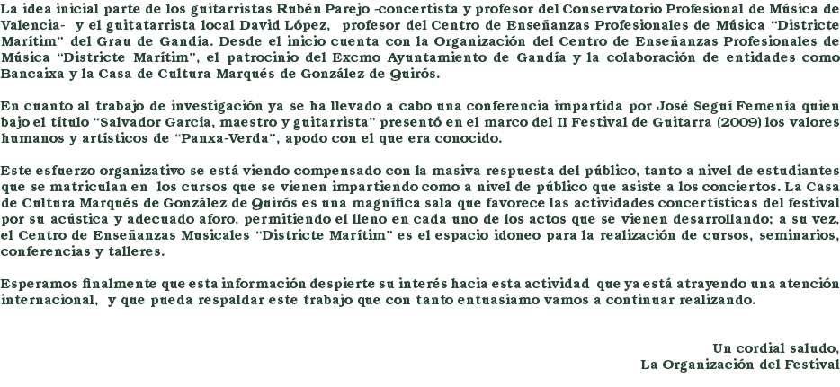 La idea inicial parte de los guitarristas Rubén Parejo -concertista y profesor del Conservatorio Profesional de Música de Valencia- y el guitatarrista local David López, profesor del Centro de Enseñanzas Profesionales de Música “Districte Marítim” del Grau de Gandía. Desde el inicio cuenta con la Organización del Centro de Enseñanzas Profesionales de Música “Districte Marítim”, el patrocinio del Excmo Ayuntamiento de Gandía y la colaboración de entidades como Bancaixa y la Casa de Cultura Marqués de González de Quirós. En cuanto al trabajo de investigación ya se ha llevado a cabo una conferencia impartida por José Seguí Femenía quien bajo el título “Salvador García, maestro y guitarrista” presentó en el marco del II Festival de Guitarra (2009) los valores humanos y artísticos de “Panxa-Verda”, apodo con el que era conocido. Este esfuerzo organizativo se está viendo compensado con la masiva respuesta del público, tanto a nivel de estudiantes que se matriculan en los cursos que se vienen impartiendo como a nivel de público que asiste a los conciertos. La Casa de Cultura Marqués de González de Quirós es una magnífica sala que favorece las actividades concertísticas del festival por su acústica y adecuado aforo, permitiendo el lleno en cada uno de los actos que se vienen desarrollando; a su vez, el Centro de Enseñanzas Musicales “Districte Marítim” es el espacio idoneo para la realización de cursos, seminarios, conferencias y talleres. Esperamos finalmente que esta información despierte su interés hacia esta actividad que ya está atrayendo una atención internacional, y que pueda respaldar este trabajo que con tanto entuasiamo vamos a continuar realizando. Un cordial saludo, La Organización del Festival 