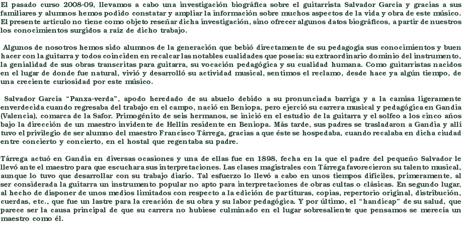 El pasado curso 2008-09, llevamos a cabo una investigación biográfica sobre el guitarrista Salvador García y gracias a sus familiares y alumnos hemos podido constatar y ampliar la información sobre muchos aspectos de la vida y obra de este músico. El presente artículo no tiene como objeto reseñar dicha investigación, sino ofrecer algunos datos biográficos, a partir de nuestros los conocimientos surgidos a raíz de dicho trabajo. Algunos de nosotros hemos sido alumnos de la generación que bebió directamente de su pedagogía sus conocimientos y buen hacer con la guitarra y todos coinciden en recalcar las notables cualidades que poseía: su extraordinario dominio del instrumento, la genialidad de sus obras transcritas para guitarra, su vocación pedagógica y su cualidad humana. Como guitarristas nacidos en el lugar de donde fue natural, vivió y desarrolló su actividad musical, sentimos el reclamo, desde hace ya algún tiempo, de una creciente curiosidad por este músico. Salvador García “Panxa-verda”, apodo heredado de su abuelo debido a su pronunciada barriga y a la camisa ligeramente enverdecida cuando regresaba del trabajo en el campo, nació en Beniopa, pero ejerció su carrera musical y pedagógica en Gandia (Valencia), comarca de la Safor. Primogénito de seis hermanos, se inició en el estudio de la guitarra y el solfeo a los cinco años bajo la dirección de un maestro invidente de Hellín residente en Beniopa. Más tarde, sus padres se trasladaron a Gandia y allí tuvo el privilegio de ser alumno del maestro Francisco Tárrega, gracias a que éste se hospedaba, cuando recalaba en dicha ciudad entre concierto y concierto, en el hostal que regentaba su padre. Tárrega actuó en Gandia en diversas ocasiones y una de ellas fue en 1898, fecha en la que el padre del pequeño Salvador le llevó ante el maestro para que escuchara sus interpretaciones. Las clases magistrales con Tárrega favorecieron su talento musical, aunque lo tuvo que desarrollar con su trabajo diario. Tal esfuerzo lo llevó a cabo en unos tiempos difíciles, primeramente, al ser considerada la guitarra un instrumento popular no apto para interpretaciones de obras cultas o clásicas. En segundo lugar, al hecho de disponer de unos medios limitados con respecto a la edición de partituras, copias, repertorio original, distribución, cuerdas, etc., que fue un lastre para la creación de su obra y su labor pedagógica. Y por último, el “handicap” de su salud, que parece ser la causa principal de que su carrera no hubiese culminado en el lugar sobresaliente que pensamos se merecía un maestro como él. 