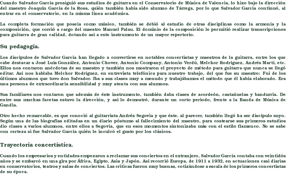 Cuando Salvador García prosiguió sus estudios de guitarra en el Conservatorio de Música de Valencia, lo hizo bajo la dirección del maestro Joaquín García de la Rosa, quién también había sido alumno de Tárrega, por lo que Salvador García continuó, al entrar en el conservatorio, en la misma línea académica. La completa formación que poseía como músico, también se debió al estudio de otras disciplinas como la armonía y la composición, que corrió a cargo del maestro Manuel Palau. El dominio de la composición le permitió realizar transcripciones para guitarra de gran calidad, dotando así a este instrumento de un mayor repertorio. Su pedagogía. Los discípulos de Salvador García han llegado a convertirse en notables concertistas y maestros de la guitarra, entre los que cabe destacar a José Luís González, Antonio Chover, Antonio Company, Antonio Verdú, Melchor Rodríguez, Andrés Martí, etc. Ellos nos contaron anécdotas de su maestro y también nos mostraron el proyecto de método para guitarra que nunca se llegó editar. Así nos hablaba Melchor Rodríguez, en entrevista telefónica para nuestro trabajo, del que fue su maestro: Fui de los últimos alumnos que tuvo don Salvador. Iba a sus clases muy a menudo y trabajábamos el método que él había elaborado. Era una persona de extraordinaria sensibilidad y muy atenta con sus alumnos. Sus familiares nos contaron que además de éste instrumento, también daba clases de acordeón, castañuelas y bandurria. De entre sus muchas facetas estuvo la dirección, y así lo demostró, durante un corto periodo, frente a la Banda de Música de Gandia. Otro hecho remarcable, es que conoció al guitarrista Andrés Segovia y que éste, al parecer, también llegó ha ser discípulo suyo. Según una de las biografías editadas en un diario póstumo al fallecimiento del maestro, para costearse sus primeros estudios dio clases a varios alumnos, entre ellos a Segovia, que en esos momentos sintonizaba más con el estilo flamenco. No se sabe con certeza si fue Salvador García quién le inculcó el gusto por los clásicos. Trayectoria concertística. Cuando los empresarios y entidades empezaron a reclamar sus conciertos en el extranjero, Salvador García contaba con veintidós años y se embarcó en una gira por África, Egipto, Asia y Japón. Así recorrió Europa, de 1911 a 1932, en actuaciones casi diarias en conservatorios, teatros y salas de conciertos. Las críticas fueron muy buenas, cotizándose a escala de los primeros concertistas de su época.