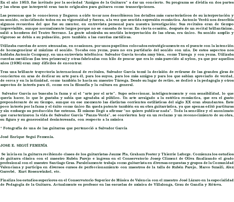 En el año 1953, fue invitado por la sociedad “Amigos de la Guitarra” a dar un concierto. Su programa se dividía en dos partes y las obras que interpretó eran tanto originales para guitarra como transcripciones. Las personas que le conocieron y llegaron a oírle tocar nos describieron los detalles más característicos de su interpretación y su sonido, coincidiendo todos en su vigorosidad y fuerza, a la vez que sentida expresión romántica. Antonio Verdú nos describía algunos recuerdos del que fue su mentor, en entrevista personal para nuestra investigación: Sus recitales eran de tiempo imprevisible, aunque normalmente largos porque no se cansaba de tocar. En cierta ocasión, después de un recital brillantísimo, salió a hombros del Teatro Serrano. La gente admiraba su sentida interpretación de las obras, era único. Su sonido amplio y vigoroso se debía a su pulsación, pero también a las cuerdas metálicas. Utilizaba cuerdas de acero atenuadas, en ocasiones, por unos papelitos colocados estratégicamente en el puente con la intención de homogeneizar al máximo el sonido. Tocaba con yema, pues no era partidario del sonido con uña. De estos aspectos nos hablaba Antonio Company, en una entrevista telefónica: Salvador García tocaba muy bien, como Tárrega y con yema. Utilizaba cuerdas metálicas (las tres primeras) y otras fabricadas con hilo de pescar que era lo más parecido al nylon, ya que por aquellos años (1936) eran muy difíciles de encontrar. Tras una brillante trayectoria internacional de recitales, Salvador García tomó la decisión de retirarse de las grandes giras de conciertos en aras de dedicar su arte para él, para los suyos, para los más amigos y para los que sabían apreciarlo de verdad, de cerca y en la intimidad, como también lo hacía su maestro Tárrega. Desde su lugar de retiro, se dedicó a la pedagogía y otros aspectos de interés para él, como era la filosofía y la cultura en general. Salvador García no buscaba la fama y sí el “arte por el arte”. Supo seleccionar, inteligentemente y con sensibilidad, lo que quería hacer, lo que le gustaba y sabía que agradaba al público. Un arte arraigado a la estética romántica, que era el gusto preponderante de su tiempo, aunque en ese momento las distintas corrientes estilísticas del siglo XX eran abundantes. Este poco interés por la fama y el éxito como único fin queda patente también en su obra guitarrística, ya que apenas editó partituras y sin embargo su producción fue extensa. Él mismo llegó a afirmar “no quiero publicar nada”. Toda la sencillez y el anonimato que caracterizaron la vida de Salvador García “Panxa-Verda”, se convierten hoy en un reclamo y un reconocimiento de su obra, su figura y su generosidad desinteresada, con respecto a la música * Fotografía de una de las guitarras que perteneció a Salvador García José Enrique Seguí Femenía. JOSE E. SEGUÍ FEMENÍA Se inicia en la guitarra recibiendo clases de los guitarristas Jaume Pla, Graham Foster y Thierrie Laforge. Comienza los estudios de guitarra clásica con el maestro Rubén Parejo e ingresa en el Conservatorio Josep Climent de Oliva finalizando el grado profesional con el maestro Santiago Gras. Paralelamente trabaja como guitarrista en diversas orquestas y grupos de la Comunidad Valenciana y participa en diversos cursos de perfeccionamiento con maestros de la talla de Rubén Parejo, Marco Smaili, Alex Garrobé, Kurt Rosenwinkel, etc. Finaliza los estudios superiores en el Conservatorio Superior de Música de Valencia con el maestro José Lázaro en la especialidad de Pedagogía de la Guitarra. Actualmente es profesor en las escuelas de música de Villalonga, Grau de Gandia y Rótova. 
